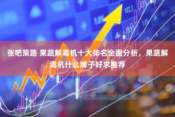 张吧策路 果蔬解毒机十大排名全面分析，果蔬解毒机什么牌子好求推荐