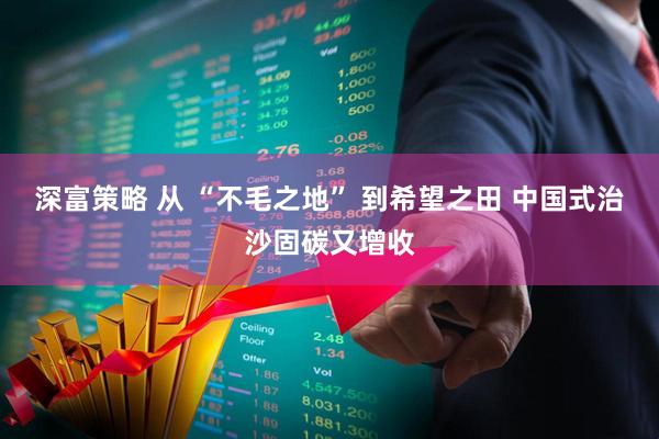 深富策略 从 “不毛之地” 到希望之田 中国式治沙固碳又增收