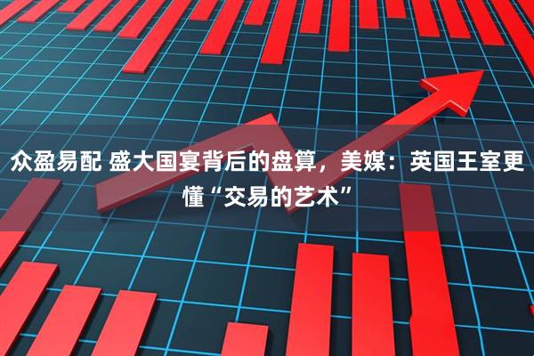 众盈易配 盛大国宴背后的盘算，美媒：英国王室更懂“交易的艺术”