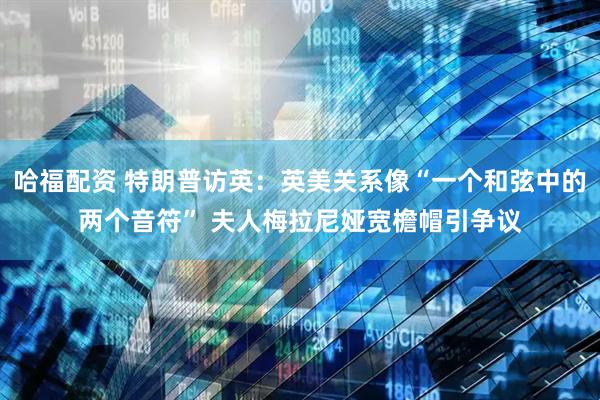 哈福配资 特朗普访英：英美关系像“一个和弦中的两个音符” 夫人梅拉尼娅宽檐帽引争议