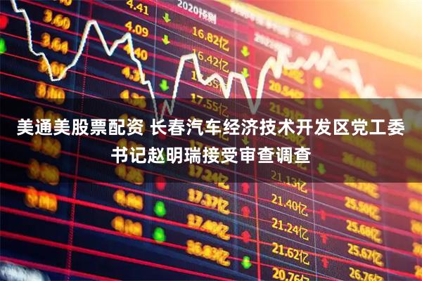 美通美股票配资 长春汽车经济技术开发区党工委书记赵明瑞接受审查调查