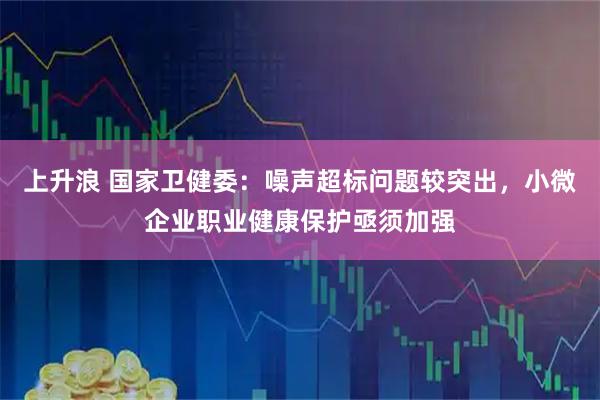 上升浪 国家卫健委：噪声超标问题较突出，小微企业职业健康保护亟须加强