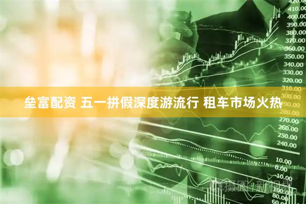 垒富配资 五一拼假深度游流行 租车市场火热