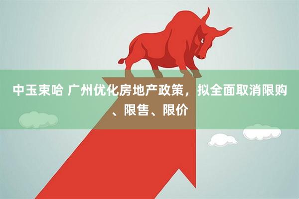 中玉束哈 广州优化房地产政策，拟全面取消限购、限售、限价