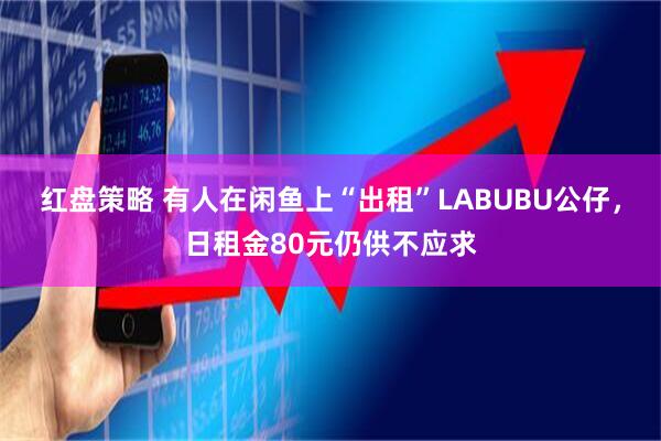 红盘策略 有人在闲鱼上“出租”LABUBU公仔，日租金80元仍供不应求