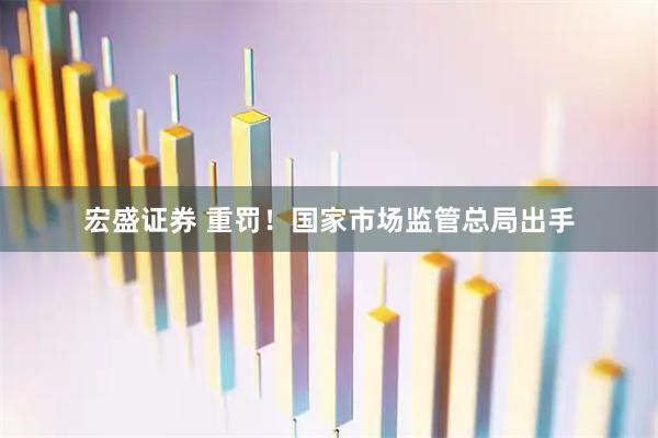宏盛证券 重罚！国家市场监管总局出手