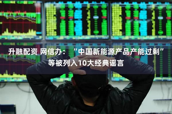 升融配资 网信办： “中国新能源产品产能过剩”等被列入10大经典谣言