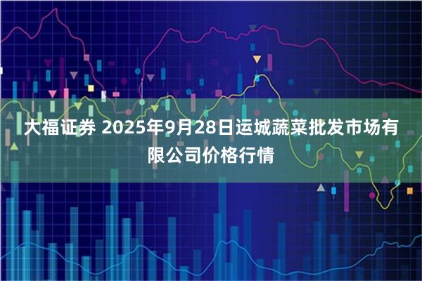 大福证券 2025年9月28日运城蔬菜批发市场有限公司价格行情