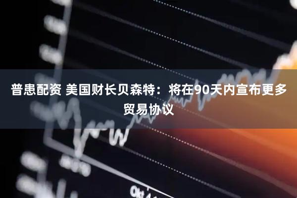 普患配资 美国财长贝森特：将在90天内宣布更多贸易协议
