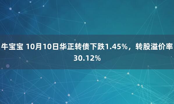 牛宝宝 10月10日华正转债下跌1.45%,转股溢价率30.12%