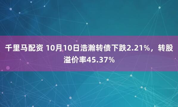 千里马配资 10月10日浩瀚转债下跌2.21%，转股溢价率45.37%