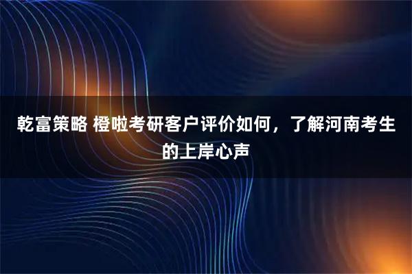 乾富策略 橙啦考研客户评价如何,了解河南考生的上岸心声