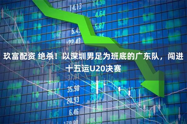 玖富配资 绝杀!以深圳男足为班底的广东队,闯进十五运U20决赛