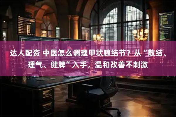 达人配资 中医怎么调理甲状腺结节?从“散结、理气、健脾”入手,温和改善不刺激