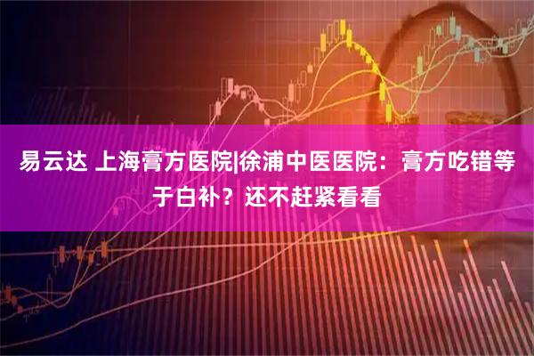 易云达 上海膏方医院|徐浦中医医院:膏方吃错等于白补?还不赶紧看看