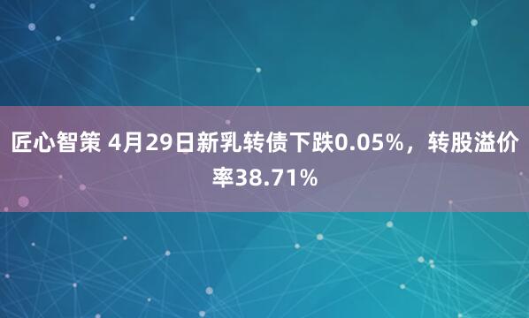 匠心智策 4月29日新乳转债下跌0.05%,转股溢价率38.71%