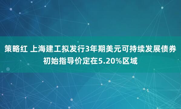 策略红 上海建工拟发行3年期美元可持续发展债券初始指导价定在5.20%区域