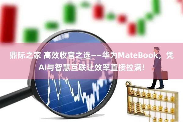 鼎际之家 高效收官之选——华为MateBook，凭AI与智慧互联让效率直接拉满!