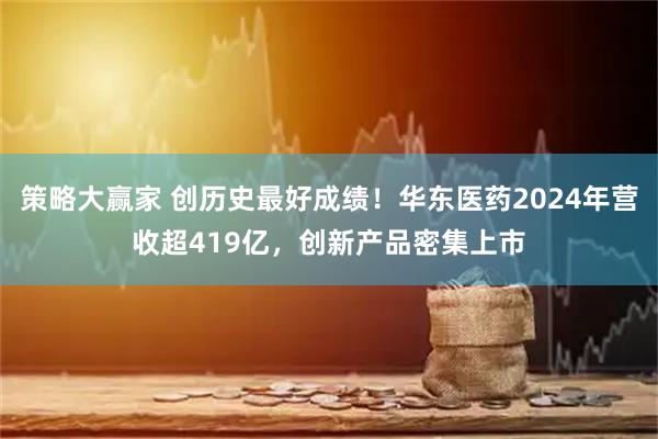 策略大赢家 创历史最好成绩！华东医药2024年营收超419亿，创新产品密集上市
