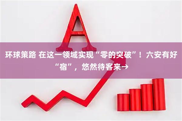 环球策路 在这一领域实现“零的突破”！六安有好“宿”，悠然待客来→