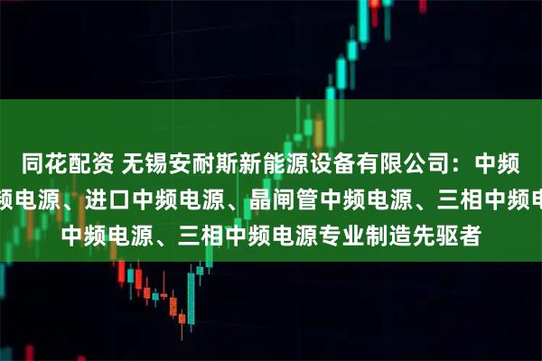 同花配资 无锡安耐斯新能源设备有限公司:中频加热电源、整流中频电源、进口中频电源、晶闸管中频电源、三相中频电源专业制造先驱者