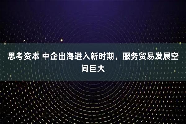 思考资本 中企出海进入新时期，服务贸易发展空间巨大
