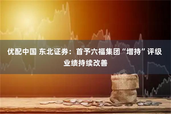 优配中国 东北证券：首予六福集团“增持”评级 业绩持续改善