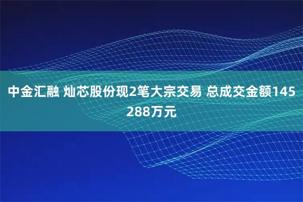 中金汇融 灿芯股份现2笔大宗交易 总成交金额145288万元