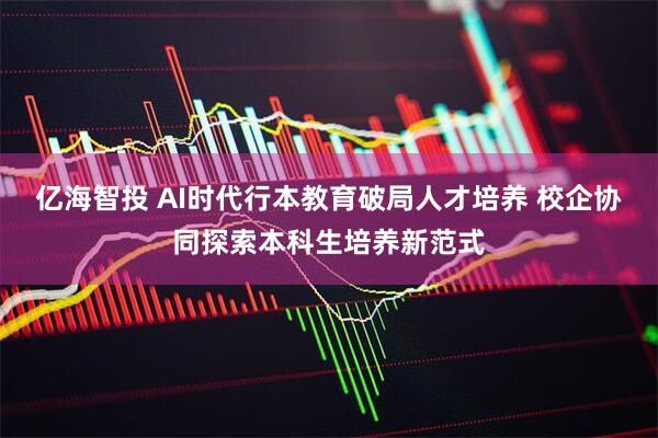 亿海智投 AI时代行本教育破局人才培养 校企协同探索本科生培养新范式